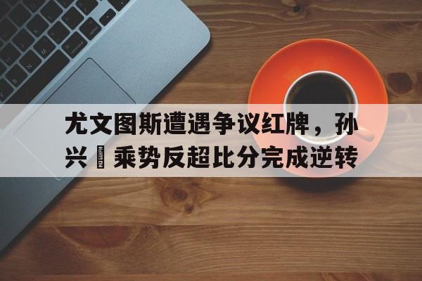 尤文图斯遭遇争议红牌，孙兴慜乘势反超比分完成逆转